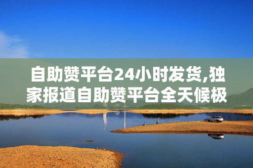 自助赞平台24小时发货,独家报道自助赞平台全天候极速发货，轻松提升社交曝光！！