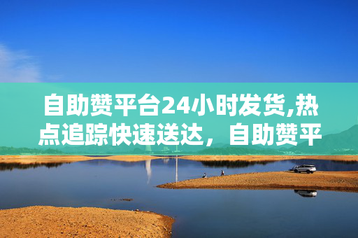 自助赞平台24小时发货,热点追踪快速送达，自助赞平台助你24小时轻松发货！